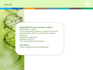 UPUTE
OdaberiteShorten time (skraćeno vrijeme)
PritisniteTime - dugme
Zvučni signal javlja se jednom, pritiskom na non-stop
povećava brzo, pritiskom na short time povećava
postepeno.
Maksimalno vrijeme: 60;
Najmanje vreme: 01;
Ponovno podešavanje je moguće;;
LCD displej
Vreme se prikazuje prema podešavanju.
 