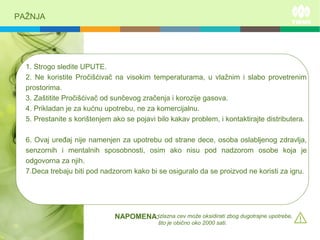 PAŽNJA
1. Strogo sledite UPUTE.
2. Ne koristite Pročišćivač na visokim temperaturama, u vlažnim i slabo provetrenim
prostorima.
3. Zaštitite Pročišćivač od sunčevog zračenja i korozije gasova.
4. Prikladan je za kućnu upotrebu, ne za komercijalnu.
5. Prestanite s korištenjem ako se pojavi bilo kakav problem, i kontaktirajte distributera.
6. Ovaj uređaj nije namenjen za upotrebu od strane dece, osoba oslabljenog zdravlja,
senzornih i mentalnih sposobnosti, osim ako nisu pod nadzorom osobe koja je
odgovorna za njih.
7.Deca trebaju biti pod nadzorom kako bi se osiguralo da se proizvod ne koristi za igru.
izlazna cev može oksidirati zbog dugotrajne upotrebe,
što je obično oko 2000 sati.
NAPOMENA:
 