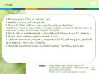 UPUTE
1. Pritisnite dugme PUSH za otvaranje vrata.
2. Izvadite pumpu za zrak iz magacina;
3. Odaberite željeni nastavak, prema potrebi i spojite na izlazni kraj;
(Bileška: široki nastavak se može smestiti u veliki magacin za čišćenje voća i povrća, itd.; Finiji nastavak se
može smestiti u magacin s manjim izlazom za čišćenje i dezinfekciju)
4. Stavite izlaz za vanjski nastavak u automatsko zaključavanje za vazduh i zatvorite.
5. Stavite izlazni nastavak u posudu i uronite u vodu.
6. Uključite nastavak na priključak u utičnicu od 220V AC oblik i uključite; prečišćivač
će se prebaciti u način rada u mirovanju.
7. Odaberite odgovarajući dugme za početak čišćenja i dezinfekcije prema želji.
izbegavajte prskanje vodom po magacina za
priključivanje u struju, LED dio i ostale delove jer to
može uzrokovati kratak spoj.
Koristite proizvod u dobro prozračenom prostoru.
Oprez:
 