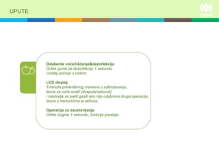 UPUTE
Odaberite voćečišćenje&dezinfekcija
Držite gumb za dezinfekciju 1 sekundu
Uređaj počinje s radom;
LCD displej
5 minuta predviđenog vremena u odbrojavanju;
ikona za voće svetli (dvaputa/sekundi)
i nastavlja se paliti gasiti ako nije odabrana druga operacija;
Ikona s mehurićima je aktivna;
Operacija za zaustavljanje
Držite dugme 1 sekundu, funkcija prestaje..
 