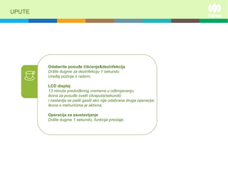 UPUTE
Odaberite posuđe čišćenje&dezinfekcija
Držite dugme za dezinfekciju 1 sekundu
Uređaj počinje s radom;
LCD displej
13 minuta predviđenog vremena u odbrojavanju;
ikona za posuđe svetli (dvaputa/sekundi)
i nastavlja se paliti gasiti ako nije odabrana druga operacija;
Ikona s mehurićima je aktivna;
Operacija za zaustavljanje
Držite dugme 1 sekundu, funkcija prestaje.
 