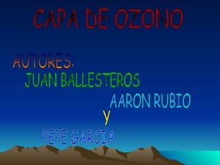 CAPA DE OZONO AUTORES: JUAN BALLESTEROS AARON RUBIO Y PEPE GARCIA 