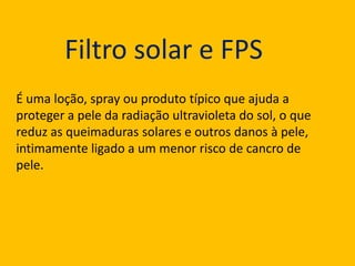 Filtro solar e FPS
É uma loção, spray ou produto típico que ajuda a
proteger a pele da radiação ultravioleta do sol, o que
reduz as queimaduras solares e outros danos à pele,
intimamente ligado a um menor risco de cancro de
pele.

 