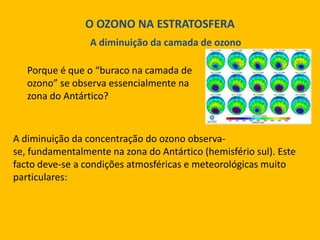 O OZONO NA ESTRATOSFERA
A diminuição da camada de ozono
Porque é que o “buraco na camada de
ozono” se observa essencialmente na
zona do Antártico?

A diminuição da concentração do ozono observase, fundamentalmente na zona do Antártico (hemisfério sul). Este
facto deve-se a condições atmosféricas e meteorológicas muito
particulares:

 