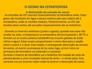 O OZONO NA ESTRATOSFERA
A diminuição da camada de ozono

- As emissões de CFC ocorrem essencialmente no hemisfério norte. Estes
gases são insolúveis em água e pouco reativos pelo que sobem até à
estratosfera, onde se mantêm estáveis. Posteriormente, os CFC são
levados pelos ventos até aos pólos (especialmente até ao Antártico).
- Durante os invernos antárticos (junho e agosto), quando esta zona não
recebe luz solar, a temperatura na estratosfera diminui bastante (- 80 ⁰C) e
formam-se as nuvens polares estratosféricas (nuvens geladas de ácido
nítrico e água). Estas nuvens proporcionam o meio ideal para a reação
entre o ozono e o cloro. Esta reação, e consequente destruição da camada
de ozono, só ocorre na presença de luz solar, logo, só tem início na
primavera do hemisfério sul (setembro e outubro).
Durante o Inverno do hemisfério sul o Antártico fica isolado do resto do
planeta devido a uma circulação natural do vento – o vórtex polar. Esta
corrente cria um enorme reator onde irá ocorrer a destruição de ozono.

 