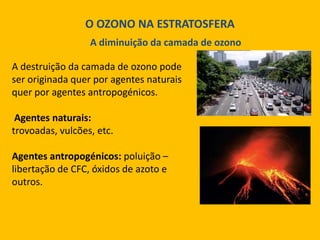 O OZONO NA ESTRATOSFERA
A diminuição da camada de ozono
A destruição da camada de ozono pode
ser originada quer por agentes naturais
quer por agentes antropogénicos.
Agentes naturais:
trovoadas, vulcões, etc.
Agentes antropogénicos: poluição –
libertação de CFC, óxidos de azoto e
outros.

 