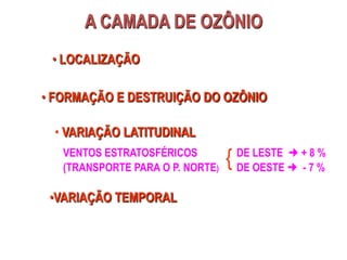 A CAMADA DE OZÔNIO
• LOCALIZAÇÃO
• FORMAÇÃO E DESTRUIÇÃO DO OZÔNIO
• VARIAÇÃO LATITUDINAL
VENTOS ESTRATOSFÉRICOS
(TRANSPORTE PARA O P. NORTE)
{ DE LESTE  + 8 %
DE OESTE  - 7 %
•VARIAÇÃO TEMPORAL
 
