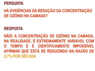 PERGUNTA
HÁ EVIDÊNCIAS DA REDUÇÃO DA CONCENTRAÇÃO
DE OZÔNIO NA CAMADA?
RESPOSTA
NÃO! A CONCENTRAÇÃO DE OZÔNIO NA CAMADA,
NA REALIDADE, É EXTREMAMENTE VARIÁVEL COM
O TEMPO E É CIENTIFICAMENTE IMPOSSÍVEL
AFIRMAR QUE ESTÁ SE REDUZINDO NA RAZÃO DE
2,7% POR DÉCADA
 