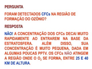 PERGUNTA
FORAM DETECTADOS CFCs NA REGIÃO DE
FORMAÇÃO DO OZÔNIO?
RESPOSTA
NÃO! A CONCENTRAÇÃO DOS CFCs DECAI MUITO
RAPIDAMENTE AO ENTRAREM NA BASE DA
ESTRATOSFERA. ALÉM DISSO, SUA
CONCENTRAÇÃO É MUITO PEQUENA, DADA EM
ALGUMAS POUCAS PPTV. OS CFCs NÃO ATINGEM
A REGIÃO ONDE O O3 SE FORMA, ENTRE 25 E 40
KM DE ALTURA.
 