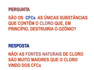 PERGUNTA
SÃO OS CFCs AS ÚNICAS SUBSTÂNCIAS
QUE CONTÊM O CLORO QUE, EM
PRINCÍPIO, DESTRUIRIA O OZÔNIO?
RESPOSTA
NÃO! AS FONTES NATURAIS DE CLORO
SÃO MUITO MAIORES QUE O CLORO
VINDO DOS CFCs
 