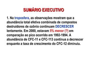 SUMÁRIO EXECUTIVO
1. Na troposfera, as observações mostram que a
abundância total efetiva combinada de compostos
destruidores de ozônio continuam DECRESCER
lentamente. Em 2000, estavam 5% menor (?) em
comparação ao pico ocorrido em 1992-1994. A
abundância de CFC-11 e CFC-113 continua a decrescer
enquanto a taxa de crescimento do CFC-12 diminuiu.
 