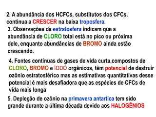 2. A abundância dos HCFCs, substitutos dos CFCs,
continua a CRESCER na baixa troposfera.
3. Observações da estratosfera indicam que a
abundância de CLORO total está no pico ou próxima
dele, enquanto abundâncias de BROMO ainda estão
crescendo.
4. Fontes contínuas de gases de vida curta,compostos de
CLORO, BROMO e IODO orgânicos, têm potencial de destruir
ozônio estratosférico mas as estimativas quantitativas desse
potencial é mais desafiadora que as espécies de CFCs de
vida mais longa
5. Depleção de ozônio na primavera antartica tem sido
grande durante a última década devido aos HALOGÊNIOS
 