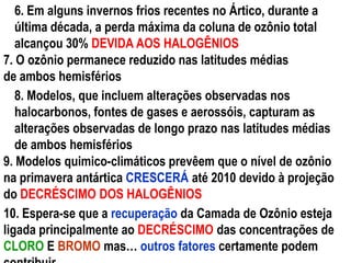 6. Em alguns invernos frios recentes no Ártico, durante a
última década, a perda máxima da coluna de ozônio total
alcançou 30% DEVIDA AOS HALOGÊNIOS
7. O ozônio permanece reduzido nas latitudes médias
de ambos hemisférios
8. Modelos, que incluem alterações observadas nos
halocarbonos, fontes de gases e aerossóis, capturam as
alterações observadas de longo prazo nas latitudes médias
de ambos hemisférios
9. Modelos quimico-climáticos prevêem que o nível de ozônio
na primavera antártica CRESCERÁ até 2010 devido à projeção
do DECRÉSCIMO DOS HALOGÊNIOS
10. Espera-se que a recuperação da Camada de Ozônio esteja
ligada principalmente ao DECRÉSCIMO das concentrações de
CLORO E BROMO mas… outros fatores certamente podem
 
