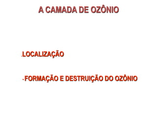 A CAMADA DE OZÔNIO
.LOCALIZAÇÃO
• FORMAÇÃO E DESTRUIÇÃO DO OZÔNIO
 