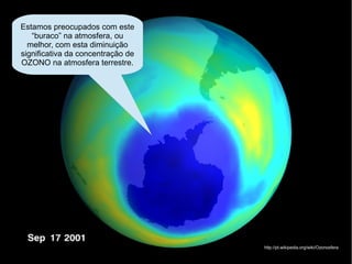 Estamos preocupados com este
   “buraco” na atmosfera, ou
  melhor, com esta diminuição
significativa da concentração de
OZONO na atmosfera terrestre.




                                   http://pt.wikipedia.org/wiki/Ozonosfera
 