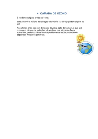 CAMADA DE OZONO
É fundamental para a vida na Terra;
Esta absorve a maioria da radiação ultravioleta (+/- 95%) que tem origem no
sol;
Nos últimos anos esta tem diminuído devido a ação do homem, o que fará
com que o número de radiações ultravioletas que atingem a Terra
aumentem, podendo causar muitos problemas de saúde, extinção de
espécies e mutações genéticas.
 