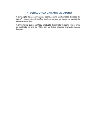 BURACO” DA CAMADA DE OZONO
A diminuição da concentração do ozono, origina os chamados “buracos de
ozono” - zonas da estratosfera onde a camada de ozono se apresenta
extremamente fina;
A primeira vez que se verificou a redução da camada de ozono foi por cima
da Antártida no ano de 1986, por um físico britânico chamado Joseph
Farman.
 