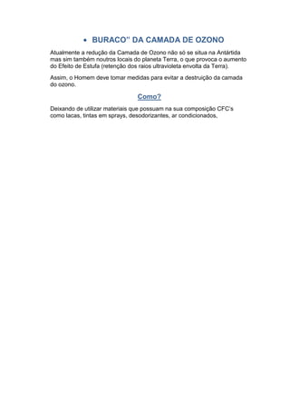 BURACO” DA CAMADA DE OZONO
Atualmente a redução da Camada de Ozono não só se situa na Antártida
mas sim também noutros locais do planeta Terra, o que provoca o aumento
do Efeito de Estufa (retenção dos raios ultravioleta envolta da Terra).
Assim, o Homem deve tomar medidas para evitar a destruição da camada
do ozono.

                               Como?
Deixando de utilizar materiais que possuam na sua composição CFC’s
como lacas, tintas em sprays, desodorizantes, ar condicionados,
 