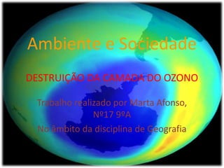 Ambiente e Sociedade
DESTRUIÇÃO DA CAMADA DO OZONO
Trabalho realizado por Marta Afonso,
Nº17 9ºA
No âmbito da disciplina de Geografia
 