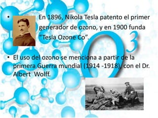 • En 1896, Nikola Tesla patento el primer
generador de ozono, y en 1900 funda
“Tesla Ozone Co”.
• El uso del ozono se menciona a partir de la
primera Guerra mundial (1914 -1918), con el Dr.
Albert Wolff.
 