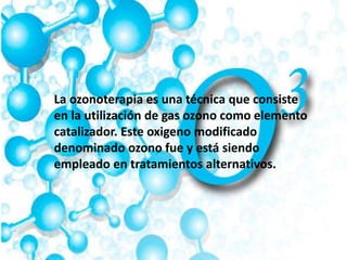 La ozonoterapia es una técnica que consiste
en la utilización de gas ozono como elemento
catalizador. Este oxigeno modificado
denominado ozono fue y está siendo
empleado en tratamientos alternativos.
 
