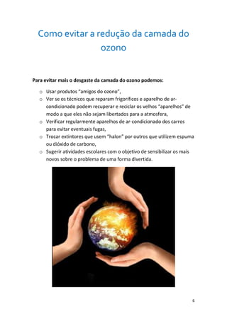 Como evitar a redução da camada do
                 ozono


Para evitar mais o desgaste da camada do ozono podemos:

  o Usar produtos “amigos do ozono”,
  o Ver se os técnicos que reparam frigoríficos e aparelho de ar-
    condicionado podem recuperar e reciclar os velhos “aparelhos” de
    modo a que eles não sejam libertados para a atmosfera,
  o Verificar regularmente aparelhos de ar-condicionado dos carros
    para evitar eventuais fugas,
  o Trocar extintores que usem “halon” por outros que utilizem espuma
    ou dióxido de carbono,
  o Sugerir atividades escolares com o objetivo de sensibilizar os mais
    novos sobre o problema de uma forma divertida.




                                                                      6
 