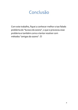 Conclusão

Com este trabalho, fiquei a conhecer melhor o tao falado
problema do “buraco do ozono”, o que o provocou esse
problema e também como o tentar resolver com
métodos “amigos do ozono”. 




                                                       8
 