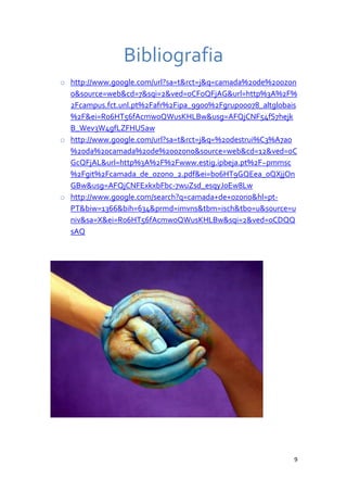 Bibliografia
o http://www.google.com/url?sa=t&rct=j&q=camada%20de%20ozon
  o&source=web&cd=7&sqi=2&ved=0CFoQFjAG&url=http%3A%2F%
  2Fcampus.fct.unl.pt%2Fafr%2Fipa_9900%2Fgrupo0078_altglobais
  %2F&ei=R06HT56fAcmw0QWusKHLBw&usg=AFQjCNF54fS7hejk
  B_Wev3W4gfLZFHUSaw
o http://www.google.com/url?sa=t&rct=j&q=%20destrui%C3%A7ao
  %20da%20camada%20de%20ozono&source=web&cd=12&ved=0C
  GcQFjAL&url=http%3A%2F%2Fwww.estig.ipbeja.pt%2F~pmmsc
  %2Fgit%2Fcamada_de_ozono_2.pdf&ei=b06HT9GQEea_0QXjjOn
  GBw&usg=AFQjCNFExkxbFbc-7wuZsd_esqyJoEw8Lw
o http://www.google.com/search?q=camada+de+ozono&hl=pt-
  PT&biw=1366&bih=634&prmd=imvns&tbm=isch&tbo=u&source=u
  niv&sa=X&ei=R06HT56fAcmw0QWusKHLBw&sqi=2&ved=0CDQQ
  sAQ




                                                            9
 