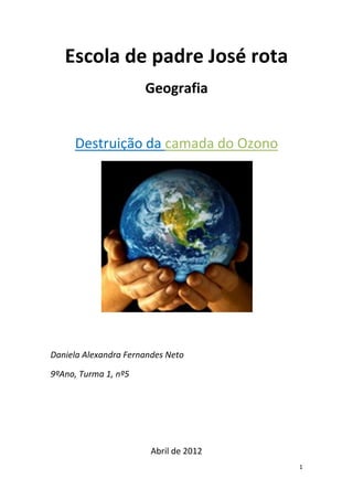 Escola de padre José rota
                      Geografia


     Destruição da camada do Ozono




Daniela Alexandra Fernandes Neto

9ºAno, Turma 1, nº5




                        Abril de 2012
                                        1
 