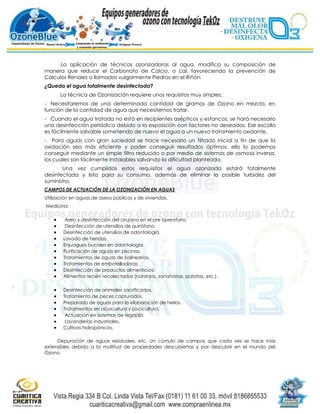 La aplicación de técnicas ozonizadoras al agua, modifica su composición de
manera que reduce el Carbonato de Calcio, o cal, favoreciendo la prevención de
Cálculos Renales o llamados vulgarmente Piedras en el Riñón.
¿Queda el agua totalmente desinfectada?
      La técnica de Ozonización requiere unos requisitos muy simples:
- Necesitaremos de una determinada cantidad de gramos de Ozono en mezcla, en
función de la cantidad de agua que necesitemos tratar.
- Cuando el agua tratada no está en recipientes asépticos y estancos, se hará necesario
una desinfección periódica debido a la exposición con factores no deseados. Ese escollo
es fácilmente salvable sometiendo de nuevo el agua a un nuevo tratamiento oxidante.
- Para aguas con gran suciedad se hace necesario un filtrado inicial a fin de que la
oxidación sea más eficiente y poder conseguir resultados óptimos, ello lo podemos
conseguir mediante un simple filtro reducido o por medio de sistemas de osmosis inversa,
los cuales son fácilmente instalables salvando la dificultad planteada.
       Una vez cumplidos estos requisitos el agua ozonizada estará totalmente
desinfectada y lista para su consumo, además de eliminar la posible turbidez del
suministro.
CAMPOS DE ACTUACIÓN DE LA OZONIZACIÓN EN AGUAS
Utilización en aguas de aseos públicos y de viviendas.
Medicina:

         Aseo y desinfección del cirujano en el pre operatorio.
         Desinfección de utensilios de quirófano.
        Desinfección de utensilios de odontología.
        Lavado de heridas.
        Enjuagues bucales en odontología.
        Purificación de aguas en piscinas.
        Tratamientos de aguas de balnearios.
        Tratamientos de embotelladoras.
        Desinfección de productos alimenticios:
        Alimentos recién recolectados (naranjas, zanahorias, patatas, etc.).

        Desinfección de animales sacrificados.
        Tratamiento de peces capturados.
        Preparado de aguas para la elaboración de hielos.
        Tratamientos en acuicultura y piscicultura.
         Actuación en sistemas de regadío.
         Lavanderías industriales.
        Cultivos hidropónicos.

     Depuración de aguas residuales, etc. Un cúmulo de campos que cada vez se hace más
extensibles debido a la multitud de propiedades descubiertas y por descubrir en el mundo del
Ozono.
 