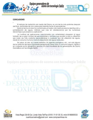 CONCLUSIONES


       El método de oxidación por medio del Ozono, es uno de los más potentes después
del Fluor, dotándole de una capacidad desinfectante sin precedentes.
      Hasta la fecha el cloro ha conformado el medio más habitual para la desinfección y
potabilización de aguas, método que cae en obsolescencia por las numerosas
desventajas que propicia su aplicación.
      La multitud de aplicaciones mencionadas con anterioridad otorgaran al agua
tratada, de un gran número de peculiaridades y ventajas que ayudan a que su utilización
sea cada vez más corriente expandiéndose a cualquier tipo de utilización de aguas,
desde el consumo humano hasta la depuración de aguas residuales.
      Sin sabor, sin olor, sin colores extraños, sin agentes patógenos, etc., son solo alguno
de los atributos del agua Ozonizada persiguiendo sobre todo un consumo seguro, rápido y
en cualquier punto geográfico gracias a la fácil movilidad de los generadores de Ozono
OzoneBlue con tecnología TekOz.
 