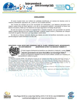 3




                                                    CONCLUSIONES


    El ozono muestra tener una multitud de cualidades beneficiosas, en campos tan diversos como la
medicina, alimentación, agricultura, etc., y cómo no, en el cuidado personal.
     Son muchas las ventajas que se han enumerado con anterioridad y que debemos aprovechar para
mejorar nuestra forma de hacer ejercicio y con ello la recuperación posterior, concretando el Ozono una
técnica innovadora y fiable que nos dotará de una mayor seguridad en el trabajo del gimnasio.
     No solo nos supone una ventaja en el aspecto físico y durante el deporte, sino que también nos permite
realizar nuestros ejercicios de una manera más fiable, cuidando nuestro entorno y liberándolo de cualquier
intromisión de agentes infecciosos que haga peligrar nuestra salud.
    Se trata de un técnica realmente efectiva que desata una serie de beneficios reconocidos y que nos
permite asegurar nuestro bienestar en el día a día.




ECOLÓGICO, 10,000 VECES MÁS PODEROSO QUE EL CLORO, DESINFECTANTE, DESODORANTE,
              NO CONTAMINANTE     ¡BENEFÍCIESE USTED Y SU NEGOCIO TAMBIÉN !!!!

                         ¡   Podrá imaginar fácilmente los beneficios que obtendrá su Institución, cuando Usted
                          adquiera generadores de ozono OzoneBlue con tecnología TekOz !
                        Porque una explicación detallada le será de mucha utilidad, contacte con nosotros y un
                   representante lo visitará con gusto.
Bibliografia:
L.B. KILHAM, and R.M. DODD, “The Application of Ozone for Air Treatment (Case Study of a Bingo Hall HVAC System)”, in
Proc. 14th Ozone World Congress, Dearborn, MI, Vol. 2 (Stamford, CT: Intl. Ozone Assoc., Pan American Group, 1999), pp. 49-56.
D.A. MARGOSAN, and J.L. SMILANICK, “Mortality of Spores of Botyritis cinerea, Monilinea, Penicillium digitatum and Rhizopus
stolonifer After Exposure to Ozone Gas, and a Survey of the Tolerance of Produce to Sporicidal Ozone Doses”, in Proc. of
Postharvest Integrated Pest Management Meeting, Univ. of California, Davis, CA, August 2000.
 Ozone Chemistry and Technology, Advances In chemistry, by Rudolf Nagy.
L.J. BOLLYKY, “Ozone Systems for Odor Control”, in Proc. First Intl. Symposium on Ozone for Water & Wastewater Treatment
(Stamford, CT: Intl. Ozone Assoc., Pan American Group. 1975), pp. 436-444.
D.R. BRINK, B. LANGLAIS, and D.A. RECKHOW, Ozone in Water Treatment: Application and Engineering (Boca Raton, FL:
Lewis Publishers, Inc., 1991).
 