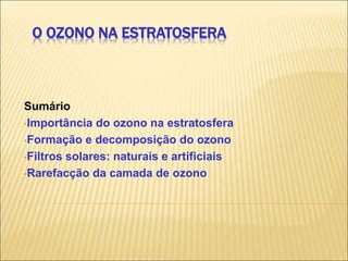 O OZONO NA ESTRATOSFERA
Sumário
•Importância do ozono na estratosfera
•Formação e decomposição do ozono
•Filtros solares: naturais e artificiais
•Rarefacção da camada de ozono
 