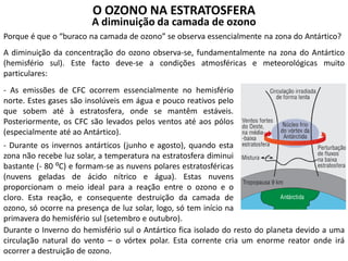 O OZONO NA ESTRATOSFERA
A diminuição da camada de ozono
Porque é que o “buraco na camada de ozono” se observa essencialmente na zona do Antártico?
A diminuição da concentração do ozono observa-se, fundamentalmente na zona do Antártico
(hemisfério sul). Este facto deve-se a condições atmosféricas e meteorológicas muito
particulares:
- As emissões de CFC ocorrem essencialmente no hemisfério
norte. Estes gases são insolúveis em água e pouco reativos pelo
que sobem até à estratosfera, onde se mantêm estáveis.
Posteriormente, os CFC são levados pelos ventos até aos pólos
(especialmente até ao Antártico).
- Durante os invernos antárticos (junho e agosto), quando esta
zona não recebe luz solar, a temperatura na estratosfera diminui
bastante (- 80 ⁰C) e formam-se as nuvens polares estratosféricas
(nuvens geladas de ácido nítrico e água). Estas nuvens
proporcionam o meio ideal para a reação entre o ozono e o
cloro. Esta reação, e consequente destruição da camada de
ozono, só ocorre na presença de luz solar, logo, só tem início na
primavera do hemisfério sul (setembro e outubro).
Durante o Inverno do hemisfério sul o Antártico fica isolado do resto do planeta devido a uma
circulação natural do vento – o vórtex polar. Esta corrente cria um enorme reator onde irá
ocorrer a destruição de ozono.
 