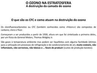 O que são os CFC e como atuam na destruição do ozono
Os clorofluorocarbonetos ou CFC (também conhecidos como «fréons») são compostos de
carbono, cloro e flúor.
Começaram a ser produzidos a partir de 1930, altura em que foi sintetizado o primeiro deles,
por um físico da General Motors, Thomas Midgley Jr.
São gases à temperatura ambiente mas podem ser liquefeitos com alguma facilidade (ótimos
para a utilização em processos de refrigeração e de condicionamento de ar), muito estáveis, não
inflamáveis, não corrosivos, não tóxicos e … fáceis de produzir (custos de produção baratos).
O OZONO NA ESTRATOSFERA
A destruição da camada de ozono
 