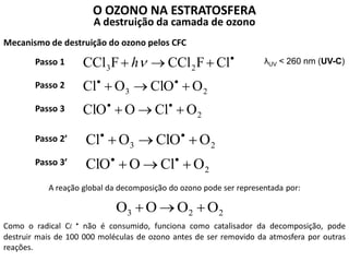 O OZONO NA ESTRATOSFERA
A destruição da camada de ozono
Mecanismo de destruição do ozono pelos CFC
λUV < 260 nm (UV-C)
2
23
23
OClOClO
OClOOCl
ClFCClFCCl






h
2
23
OClOClO
OClOOCl




Passo 1
Passo 2
Passo 3
Passo 2’
Passo 3’
A reação global da decomposição do ozono pode ser representada por:
223 OOOO 
Como o radical Cl • não é consumido, funciona como catalisador da decomposição, pode
destruir mais de 100 000 moléculas de ozono antes de ser removido da atmosfera por outras
reações.
 