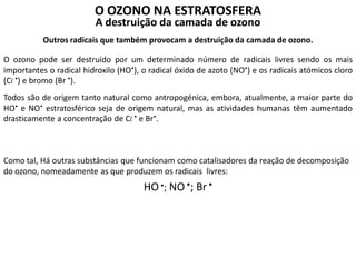 O OZONO NA ESTRATOSFERA
A destruição da camada de ozono
Outros radicais que também provocam a destruição da camada de ozono.
O ozono pode ser destruído por um determinado número de radicais livres sendo os mais
importantes o radical hidroxilo (HO), o radical óxido de azoto (NO) e os radicais atómicos cloro
(Cl ) e bromo (Br ).
Todos são de origem tanto natural como antropogénica, embora, atualmente, a maior parte do
HO e NO estratosférico seja de origem natural, mas as atividades humanas têm aumentado
drasticamente a concentração de Cl  e Br.
Como tal, Há outras substâncias que funcionam como catalisadores da reação de decomposição
do ozono, nomeadamente as que produzem os radicais livres:
HO•; NO•; Br •
 