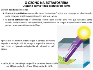O OZONO NA ESTRATOSFERA
O ozono como filtro protetor da Terra
Existem dois tipos de ozono:
 O ozono troposférico é conhecido como “mau ozono” pois a sua presença ao nível do solo
pode provocar problemas respiratórios aos seres vivos.
 O ozono estratosférico é conhecido como “bom ozono” uma vez que funciona como
escudo protetor contra radiações UV-B, impedindo-as de chegar à superfície da Terra, onde
podem provocar efeitos catastróficos.
Apesar de ser comum dizer-se que a camada de ozono
impede a radiação UV de atingir a superfície terrestre,
nem todos os tipos de radiação UV são absorvidos pelo
ozono.
A radiação UV que atinge a superfície terrestre é constituída
por 94% de radiação UV-A e 6% de radiação UV-B.
 