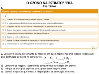 O OZONO NA ESTRATOSFERA
Exercícios
Considere o seguinte conjunto de reações, em que X representa uma espécie responsável
pela destruição de ozono na estratosfera:
a) Complete as reações, substituindo devidamente os espaços em branco.
b) Indique as principais espécies que X pode estar a representar.
c) Escreva a equação que traduz a reação global de destruição do ozono.
2
23
O____O____
O____OX


1.
2.
 