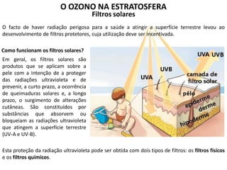 O OZONO NA ESTRATOSFERA
Filtros solares
O facto de haver radiação perigosa para a saúde a atingir a superfície terrestre levou ao
desenvolvimento de filtros protetores, cuja utilização deve ser incentivada.
Em geral, os filtros solares são
produtos que se aplicam sobre a
pele com a intenção de a proteger
das radiações ultravioleta e de
prevenir, a curto prazo, a ocorrência
de queimaduras solares e, a longo
prazo, o surgimento de alterações
cutâneas. São constituídos por
substâncias que absorvem ou
bloqueiam as radiações ultravioleta
que atingem a superfície terrestre
(UV-A e UV-B).
Como funcionam os filtros solares?
Esta proteção da radiação ultravioleta pode ser obtida com dois tipos de filtros: os filtros físicos
e os filtros químicos.
 