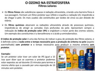 O OZONO NA ESTRATOSFERA
Filtros solares
 Os filtros físicos são substâncias opacas à radiação ultravioleta, criando uma barreira física à
sua passagem. Formam um filme protetor que reflete e espalha a radiação UV, impedindo-a
de chegar à pele. Os mais usados são constituídos por óxidos de zinco ou por dióxido de
titânio.
 Os filtros químicos absorvem as radiações ultravioleta através de processos químicos,
impedindo-as de atingir as camadas mais profundas da pele. Apresentam sempre a
indicação do índice de proteção solar (IPS) e englobam a maior parte dos cremes solares.
Um exemplo dos constituintes é a benzofenona e o ácido p-aminobenzóico.
O índice de proteção solar é uma das formas de indicar o grau de proteção dos filtros solares, e
é definido como a razão entre o tempo necessário para a produção de eritema na pele (aspeto
avermelhado) com protetor e o tempo necessário para produzir o mesmo eritema sem
protetor.
Exemplo:
Se um protetor solar tiver um valor de IPS igual a 15
isso quer dizer que se usarmos o protetor podemos
estar expostos ao sol durante 15 minutos para termos o
mesmo efeito que o causado por uma exposição de 10
minutos sem protetor.
 