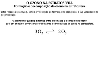 O OZONO NA ESTRATOSFERA
Formação e decomposição do ozono na estratosfera
Estas reações prosseguem, sendo a velocidade de formação de ozono igual à sua velocidade de
decomposição.
Há assim um equilíbrio dinâmico entre a formação e o consumo de ozono,
que, em princípio, deveria manter constante a concentração de ozono na estratosfera.
2O3 3O2
 