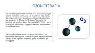 OZONOTERAPIA
La ozonoterapia medica consiste en la utilización del gas
ozono, molécula compuesta por la unión de tres átomos
de oxigeno con fines terapéuticos, la ozonoterapia esta
agrupada por la Oficina de Medicina Alternativa del
Instituto Nacional de Salud (Bethesda MD,EE.UU.) como
una de las 60 terapias no convencionales, alternativas o
complementarias.
La ozonoterapia se enmarca dentro del subgrupo de
tratamientos biológicos y farmacologicos, especificamente
dentro de los agentes oxidantes, junto al peroxido de
hidrogeno.
 