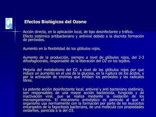 Efectos Biológicos del Ozono
Acción directa, en la aplicación local, de tipo desinfectante y trófico.
Efecto sistémico antibacteriano y antiviral debido a la discreta formación
de peróxidos.
Aumento en la flexibilidad de los glóbulos rojos.
Aumento de la producción, siempre a nivel de glóbulos rojos, del 2-3
difosfoglicerato, responsable de la liberación del O2 en los tejidos.
Mejoría del metabolismo del O2 a nivel de los glóbulos rojos por que
induce un aumento en el uso de la glucosa, en la ruptura de los ácidos, y
por la activación de enzimas que inhiben los peróxidos y las radicales
libres.
La potente acción desinfectante local, antiviral y anti bacteriano sistémico,
son responsables de una mayor acción bactericida, fungicida y de
inactivación viral, que se realiza mediante la oxidación de los
microorganismos. El mecanismo antiséptico es parecido al que el
organismo usa normalmente con la formación por parte de los leucocitos
encargados de la fagocitosis bacteriana, de una molécula con propiedades
oxidantes, parecida a la del O3.
 