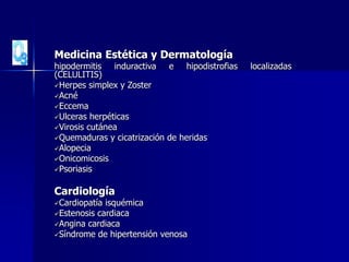 Medicina Estética y Dermatología
hipodermitis induractiva e hipodistrofias localizadas
(CELULITIS)
Herpes simplex y Zoster
Acné
Eccema
Ulceras herpéticas
Virosis cutánea
Quemaduras y cicatrización de heridas
Alopecia
Onicomicosis
Psoriasis
Cardiología
Cardiopatía isquémica
Estenosis cardiaca
Angina cardiaca
Síndrome de hipertensión venosa
 