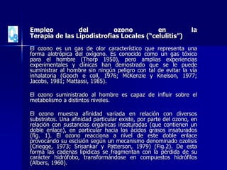 Empleo del ozono en la
Terapia de las Lipodistrofias Locales (“celulitis”)
El ozono es un gas de olor característico que representa una
forma alotrópica del oxígeno. Es conocido como un gas tóxico
para el hombre (Thorp 1950), pero amplias experiencias
experimentales y clínicas han demostrado que se le puede
suministrar al hombre sin ningún peligro con tal de evitar la vía
inhalatoria (Gooch e coll, 1976; McKenzie y Knelson, 1977;
Jacobs, 1981; Mattassi, 1985).
El ozono suministrado al hombre es capaz de influir sobre el
metabolismo a distintos niveles.
El ozono muestra afinidad variada en relación con diversos
substratos. Una afinidad particular existe, por parte del ozono, en
relación con sustancias orgánicas insaturadas (que contienen un
doble enlace), en particular hacia los ácidos grasos insaturados
(fig. 1). El ozono reacciona a nivel de este doble enlace
provocando su escisión según un mecanismo denominado ozolisis
(Criegge, 1973; Srisankar y Patterson, 1979) (Fig.2). De esta
forma las cadenas lipídicas se fragmentan con la pérdida de su
carácter hidrófobo, transformándose en compuestos hidrófilos
(Albers, 1960).
 
