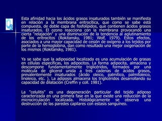 Esta afinidad hacia los ácidos grasos insaturados también se manifiesta
en relación a la membrana eritrocítica, que como se sabe está
compuesta, de doble capa de fosfolípidos, que contienen ácidos grasos
insaturados. El ozono reacciona con la membrana provocando una
cierta "relajación" y una disminución de la tendencia al aglutinamiento
de los eritrocitos (Rokitansky, 1981; Wolf, 1979). Estos efectos,
asociados a una mayor capacidad de cesión de oxígeno a los tejidos por
parte de la hemoglobina, dan como resultado una mejor oxigenación de
los mismos (Rokitansky, 1981).
Ya se sabe que la adiposidad localizada es una acumulación de grasas
en células específicas, los adipocitos. La forma adipocita, almacena y
descompone fundamentalmente triglicéridos, formados por una
molécula de glicerol unida a tres cadenas de ácidos grasos,
prevalentemente insaturados (ácido oleico, palmítico, palmitoleico,
linoleico, etc. ). La adiposis almacena los triglicéridos desarrollando su
capacidad de dilatación (Creffin y coll. 1981).
La "celulitis" es una degeneración particular del tejido adiposo
caracterizada en una primera fase en la que existe una reducción de la
microcirculación localizada. Histológicamente se observa una
destrucción de las paredes capilares con estasis sanguíneo.
 