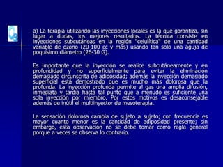 a) La terapia utilizando las inyecciones locales es la que garantiza, sin
lugar a dudas, los mejores resultados. La técnica consiste en
inyecciones subcutáneas en la región "celulítica" de una cantidad
variable de ozono (20-100 cc y más) usando tan solo una aguja de
poquísimo diámetro (26-30 G).
Es importante que la inyección se realice subcutáneamente y en
profundidad y no superficialmente para evitar la eliminación
demasiado circunscrita de adiposidad; además la inyección demasiado
superficial está demostrado que es mucho más dolorosa que la
profunda. La inyección profunda permite al gas una amplia difusión,
inmediata y tardía hasta tal punto que a menudo es suficiente una
sola inyección por miembro. Por estos motivos es desaconsejable
además de inútil el multiinyector de mesoterapia.
La sensación dolorosa cambia de sujeto a sujeto; con frecuencia es
mayor cuanto menor es la cantidad de adiposidad presente; sin
embargo, esta observación no se debe tomar como regla general
porque a veces se observa lo contrario.
 