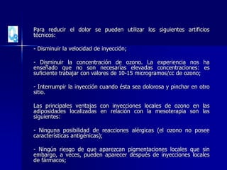 Para reducir el dolor se pueden utilizar los siguientes artificios
técnicos:
- Disminuir la velocidad de inyección;
- Disminuir la concentración de ozono. La experiencia nos ha
enseñado que no son necesarias elevadas concentraciones: es
suficiente trabajar con valores de 10-15 microgramos/cc de ozono;
- Interrumpir la inyección cuando ésta sea dolorosa y pinchar en otro
sitio.
Las principales ventajas con inyecciones locales de ozono en las
adiposidades localizadas en relación con la mesoterapia son las
siguientes:
- Ninguna posibilidad de reacciones alérgicas (el ozono no posee
características antigénicas);
- Ningún riesgo de que aparezcan pigmentaciones locales que sin
embargo, a veces, pueden aparecer después de inyecciones locales
de fármacos;
 