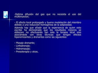 -Optima difusión del gas que no necesita el uso del
multiinyector;
- El efecto local prolongado y buena modelación del miembro
debido a una reducción homogénea de la adiposidad.
Además hay que añadir que la experiencia de quien esto
escribe ha demostrado que los resultados mejores se
obtienen no efectuando tan solo la terapia local sino
asociándola con otras técnicas que tengan efectos
hiperemizantes y drenantes como las siguientes:
- Masaje drenante;
- Linfodrenaje;
- Hidromasaje;
- Presoterapia y otras.
 